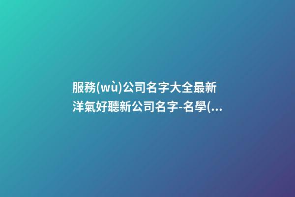 服務(wù)公司名字大全最新 洋氣好聽新公司名字-名學(xué)網(wǎng)-第1張-公司起名-玄機(jī)派
